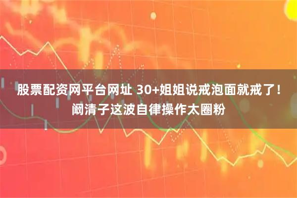 股票配资网平台网址 30+姐姐说戒泡面就戒了！阚清子这波自律操作太圈粉