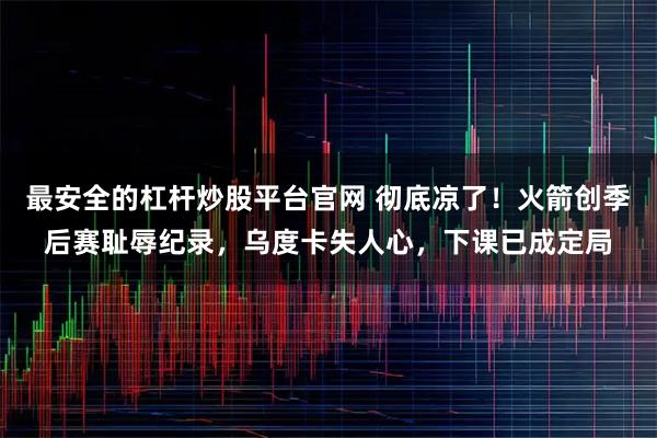 最安全的杠杆炒股平台官网 彻底凉了！火箭创季后赛耻辱纪录，乌度卡失人心，下课已成定局