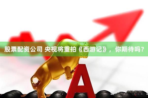 股票配资公司 央视将重拍《西游记》，你期待吗？