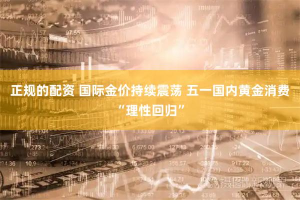 正规的配资 国际金价持续震荡 五一国内黄金消费“理性回归”