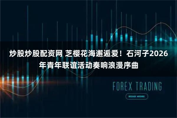 炒股炒股配资网 芝樱花海邂逅爱！石河子2026年青年联谊活动奏响浪漫序曲