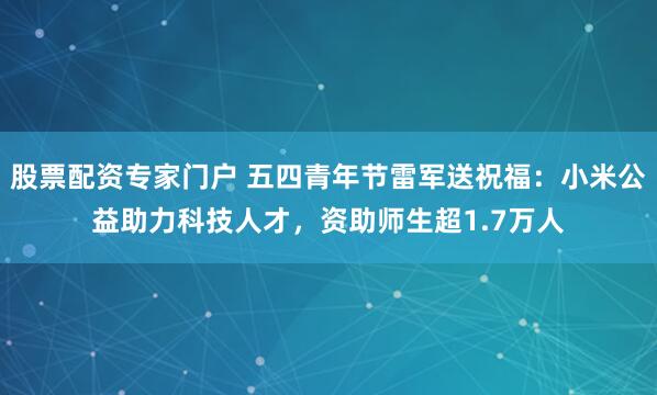 股票配资专家门户 五四青年节雷军送祝福：小米公益助力科技人才，资助师生超1.7万人