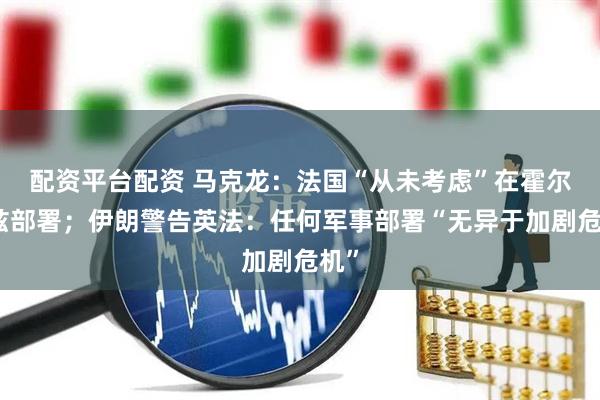 配资平台配资 马克龙：法国“从未考虑”在霍尔木兹部署；伊朗警告英法：任何军事部署“无异于加剧危机”