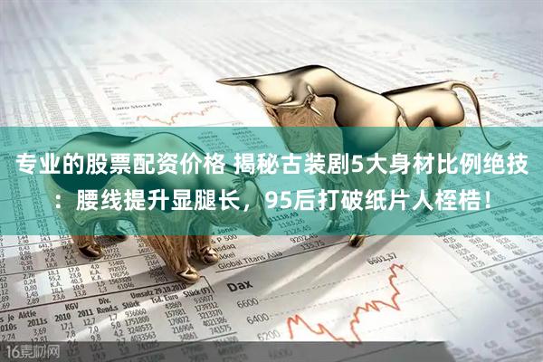 专业的股票配资价格 揭秘古装剧5大身材比例绝技：腰线提升显腿长，95后打破纸片人桎梏！