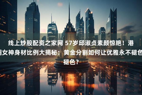 线上炒股配资之家网 57岁邱淑贞素颜惊艳！港圈女神身材比例大揭秘：黄金分割如何让优雅永不褪色？