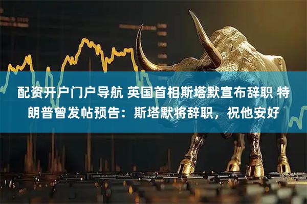 配资开户门户导航 英国首相斯塔默宣布辞职 特朗普曾发帖预告：斯塔默将辞职，祝他安好