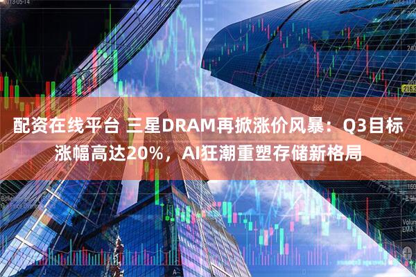 配资在线平台 三星DRAM再掀涨价风暴：Q3目标涨幅高达20%，AI狂潮重塑存储新格局