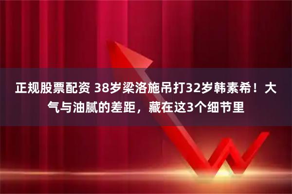 正规股票配资 38岁梁洛施吊打32岁韩素希！大气与油腻的差距，藏在这3个细节里