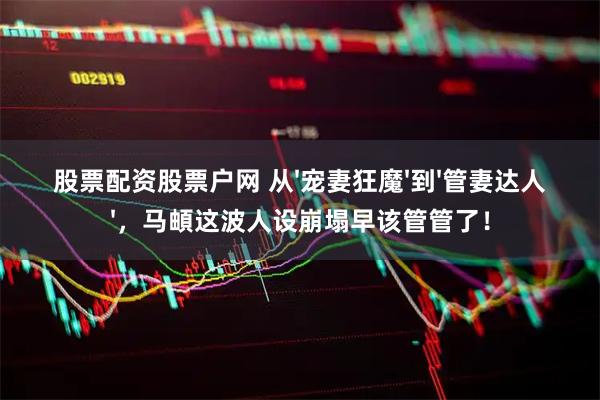 股票配资股票户网 从'宠妻狂魔'到'管妻达人'，马頔这波人设崩塌早该管管了！