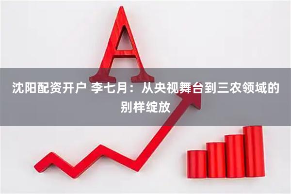 沈阳配资开户 李七月：从央视舞台到三农领域的别样绽放