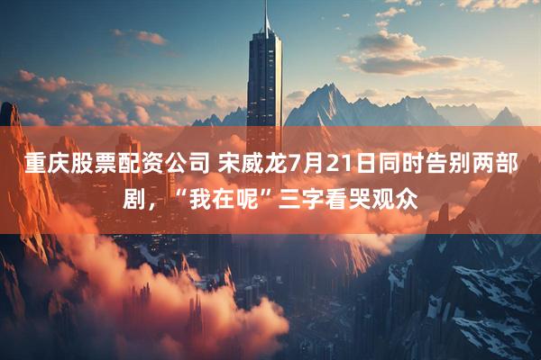重庆股票配资公司 宋威龙7月21日同时告别两部剧，“我在呢”三字看哭观众