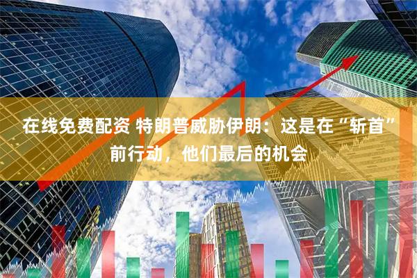 在线免费配资 特朗普威胁伊朗：这是在“斩首”前行动，他们最后的机会