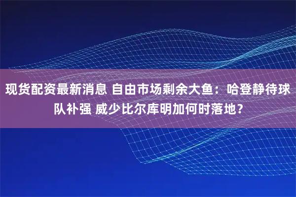 现货配资最新消息 自由市场剩余大鱼：哈登静待球队补强 威少比尔库明加何时落地？
