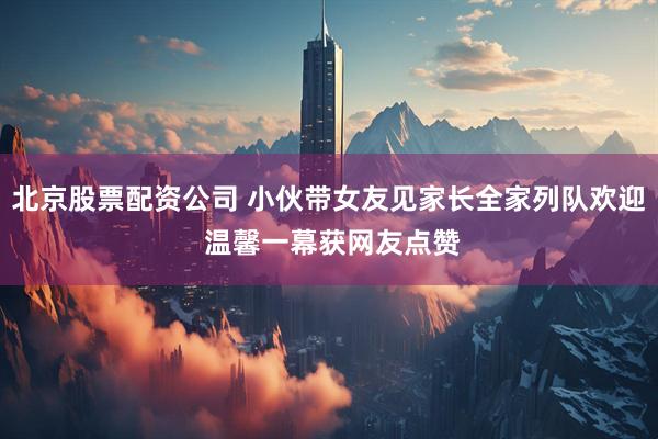 北京股票配资公司 小伙带女友见家长全家列队欢迎 温馨一幕获网友点赞