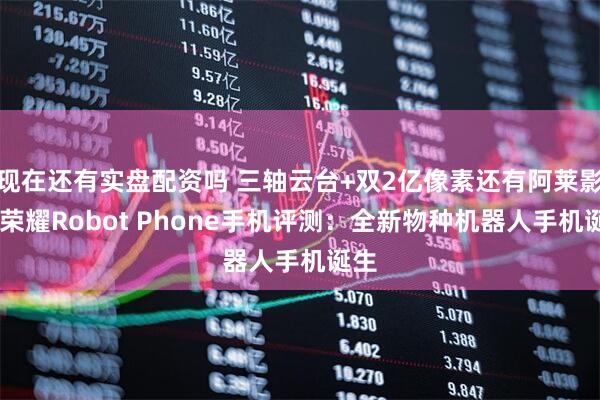 现在还有实盘配资吗 三轴云台+双2亿像素还有阿莱影像 荣耀Robot Phone手机评测：全新物种机器人手机诞生